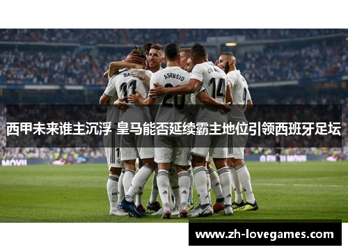 西甲未来谁主沉浮 皇马能否延续霸主地位引领西班牙足坛 西甲未来谁主沉浮 皇马能否延续霸主地位引领西班牙足坛