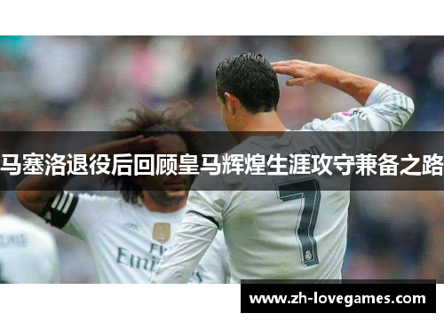 马塞洛退役后回顾皇马辉煌生涯攻守兼备之路