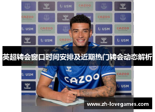 英超转会窗口时间安排及近期热门转会动态解析